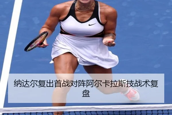 纳达尔复出首战对阵阿尔卡拉斯技战术复盘